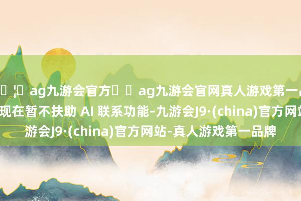 🦄ag九游会官方⚽ag九游会官网真人游戏第一品牌实力正规平台但现在暂不扶助 AI 联系功能-九游会J9·(china)官方网站-真人游戏第一品牌
