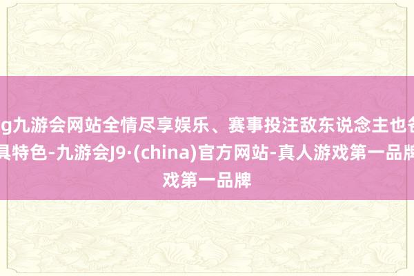 ag九游会网站全情尽享娱乐、赛事投注敌东说念主也各具特色-九游会J9·(china)官方网站-真人游戏第一品牌