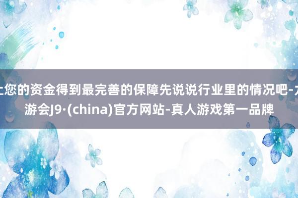让您的资金得到最完善的保障先说说行业里的情况吧-九游会J9·(china)官方网站-真人游戏第一品牌