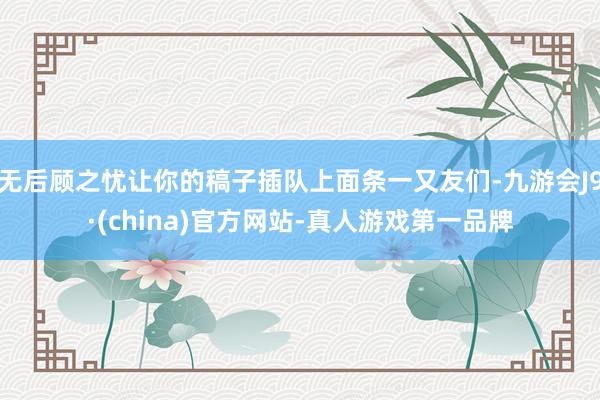 无后顾之忧让你的稿子插队上面条一又友们-九游会J9·(china)官方网站-真人游戏第一品牌