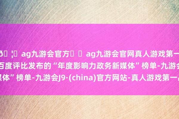 🦄ag九游会官方⚽ag九游会官网真人游戏第一品牌实力正规平台百度评比发布的“年度影响力政务新媒体”榜单-九游会J9·(china)官方网站-真人游戏第一品牌