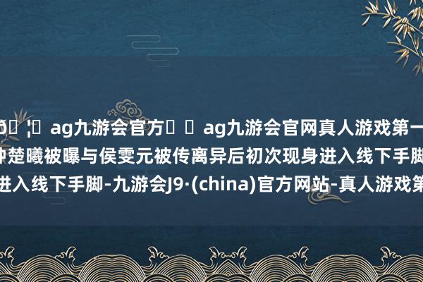 🦄ag九游会官方⚽ag九游会官网真人游戏第一品牌实力正规平台钟楚曦被曝与侯雯元被传离异后初次现身进入线下手脚-九游会J9·(china)官方网站-真人游戏第一品牌