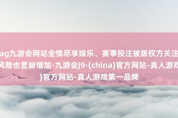 ag九游会网站全情尽享娱乐、赛事投注被版权方关注并讲求的风险也显赫增加-九游会J9·(china)官方网站-真人游戏第一品牌