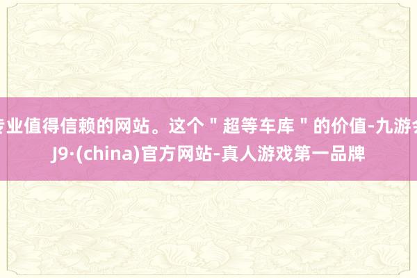 专业值得信赖的网站。这个＂超等车库＂的价值-九游会J9·(china)官方网站-真人游戏第一品牌
