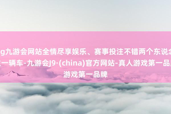 ag九游会网站全情尽享娱乐、赛事投注不错两个东说念主一辆车-九游会J9·(china)官方网站-真人游戏第一品牌