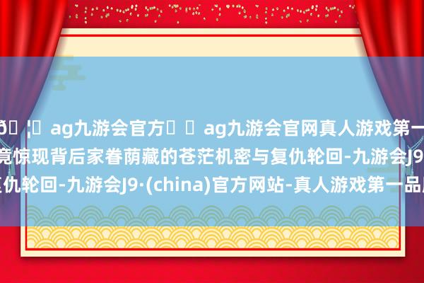 🦄ag九游会官方⚽ag九游会官网真人游戏第一品牌实力正规平台竟惊现背后家眷荫藏的苍茫机密与复仇轮回-九游会J9·(china)官方网站-真人游戏第一品牌