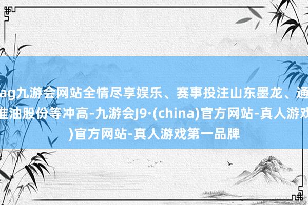 ag九游会网站全情尽享娱乐、赛事投注山东墨龙、通源石油、准油股份等冲高-九游会J9·(china)官方网站-真人游戏第一品牌