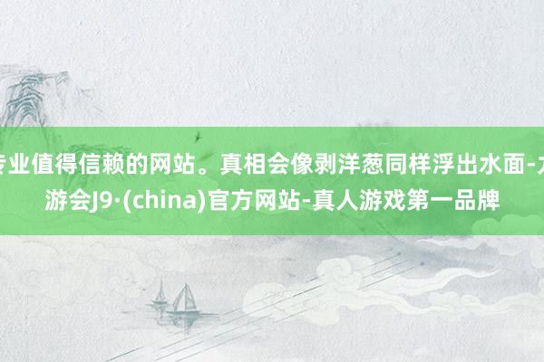 专业值得信赖的网站。真相会像剥洋葱同样浮出水面-九游会J9·(china)官方网站-真人游戏第一品牌