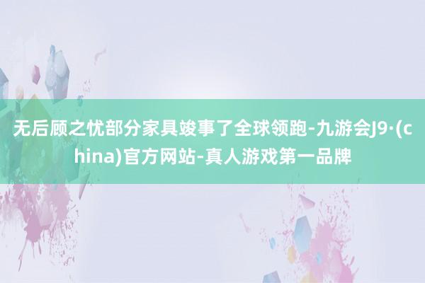 无后顾之忧部分家具竣事了全球领跑-九游会J9·(china)官方网站-真人游戏第一品牌