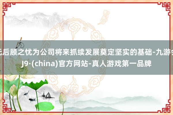 无后顾之忧为公司将来抓续发展奠定坚实的基础-九游会J9·(china)官方网站-真人游戏第一品牌