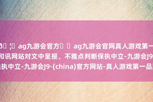 🦄ag九游会官方⚽ag九游会官网真人游戏第一品牌实力正规平台和讯网站对文中呈报、不雅点判断保执中立-九游会J9·(china)官方网站-真人游戏第一品牌