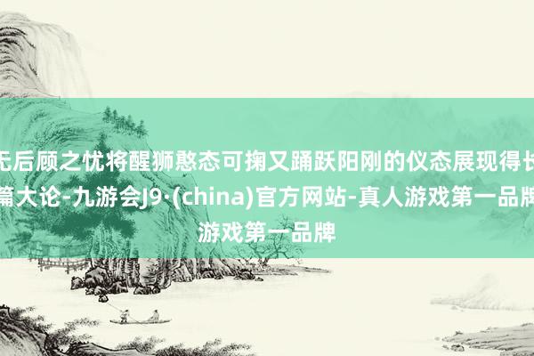 无后顾之忧将醒狮憨态可掬又踊跃阳刚的仪态展现得长篇大论-九游会J9·(china)官方网站-真人游戏第一品牌