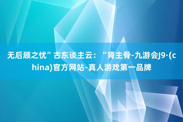 无后顾之忧”古东谈主云：“肾主骨-九游会J9·(china)官方网站-真人游戏第一品牌