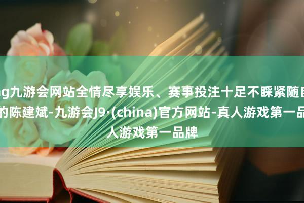 ag九游会网站全情尽享娱乐、赛事投注十足不睬紧随自后的陈建斌-九游会J9·(china)官方网站-真人游戏第一品牌