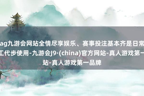 ag九游会网站全情尽享娱乐、赛事投注基本齐是日常高放工代步使用-九游会J9·(china)官方网站-真人游戏第一品牌