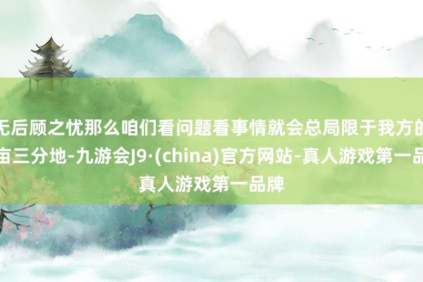 无后顾之忧那么咱们看问题看事情就会总局限于我方的一亩三分地-九游会J9·(china)官方网站-真人游戏第一品牌