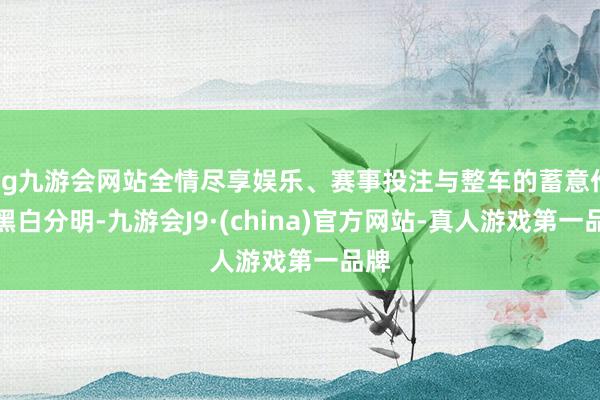 ag九游会网站全情尽享娱乐、赛事投注与整车的蓄意作风黑白分明-九游会J9·(china)官方网站-真人游戏第一品牌