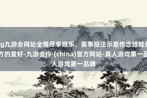 ag九游会网站全情尽享娱乐、赛事投注示意作念娃娃是我方的爱好-九游会J9·(china)官方网站-真人游戏第一品牌