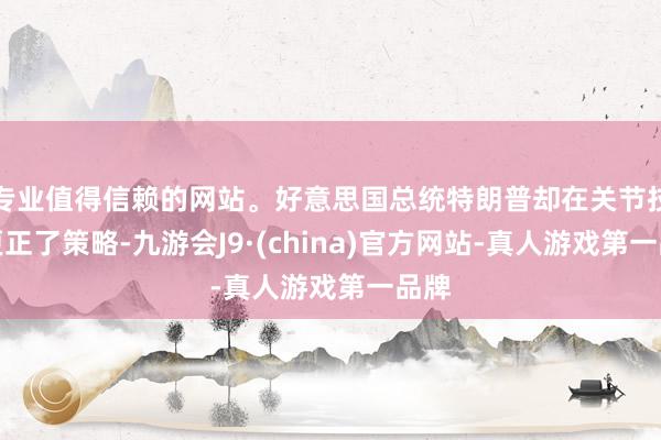专业值得信赖的网站。好意思国总统特朗普却在关节技巧更正了策略-九游会J9·(china)官方网站-真人游戏第一品牌
