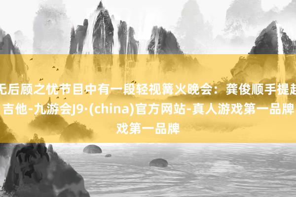 无后顾之忧节目中有一段轻视篝火晚会：龚俊顺手提起吉他-九游会J9·(china)官方网站-真人游戏第一品牌