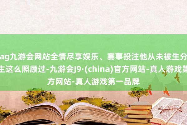 ag九游会网站全情尽享娱乐、赛事投注他从未被生分东说念主这么照顾过-九游会J9·(china)官方网站-真人游戏第一品牌