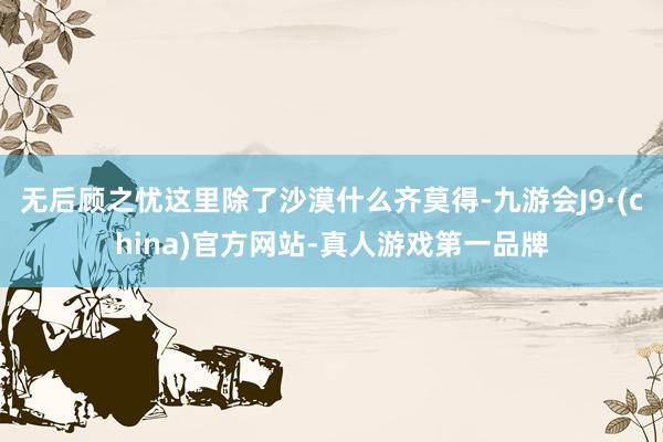 无后顾之忧这里除了沙漠什么齐莫得-九游会J9·(china)官方网站-真人游戏第一品牌