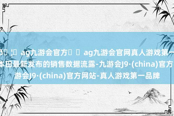 🦄ag九游会官方⚽ag九游会官网真人游戏第一品牌实力正规平台本田最新发布的销售数据流露-九游会J9·(china)官方网站-真人游戏第一品牌