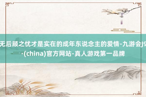 无后顾之忧才是实在的成年东说念主的爱情-九游会J9·(china)官方网站-真人游戏第一品牌