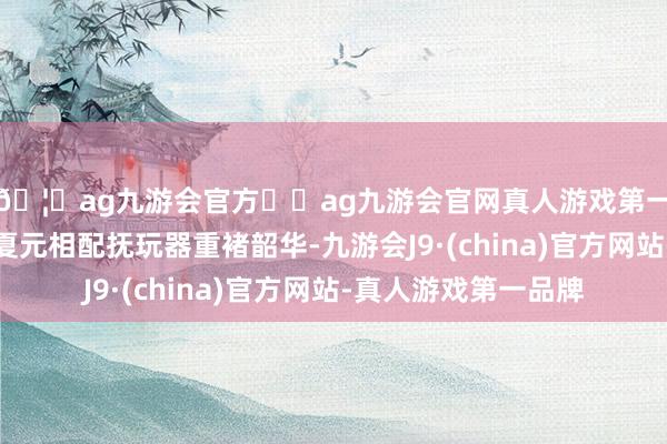 🦄ag九游会官方⚽ag九游会官网真人游戏第一品牌实力正规平台夏元相配抚玩器重褚韶华-九游会J9·(china)官方网站-真人游戏第一品牌