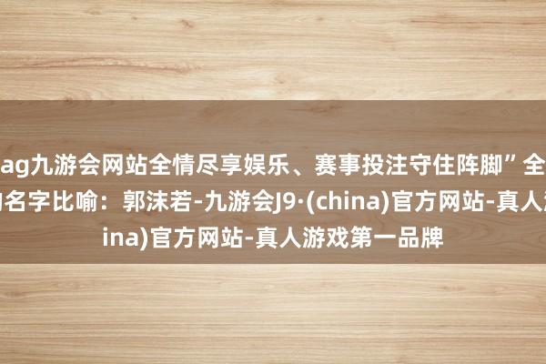 ag九游会网站全情尽享娱乐、赛事投注守住阵脚”全是耳闻目睹的名字比喻:郭沫若-九游会J9·(china)官方网站-真人游戏第一品牌