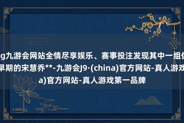 ag九游会网站全情尽享娱乐、赛事投注发现其中一组像片**酷似早期的宋慧乔**-九游会J9·(china)官方网站-真人游戏第一品牌