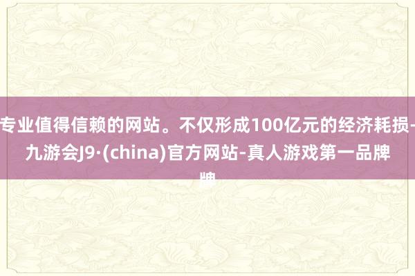 专业值得信赖的网站。不仅形成100亿元的经济耗损-九游会J9·(china)官方网站-真人游戏第一品牌