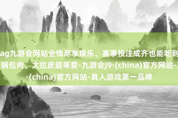 ag九游会网站全情尽享娱乐、赛事投注成齐也能吃到的家乡味……”“锅包肉、大拉皮超等爱-九游会J9·(china)官方网站-真人游戏第一品牌