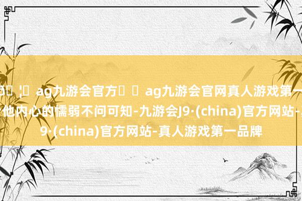 🦄ag九游会官方⚽ag九游会官网真人游戏第一品牌实力正规平台他内心的懦弱不问可知-九游会J9·(china)官方网站-真人游戏第一品牌