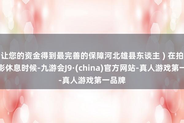 让您的资金得到最完善的保障河北雄县东谈主 ) 在拍摄电影休息时候-九游会J9·(china)官方网站-真人游戏第一品牌