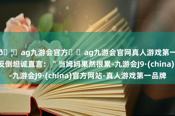 🦄ag九游会官方⚽ag九游会官网真人游戏第一品牌实力正规平台反倒坦诚直言:"当姆妈果然很累-九游会J9·(china)官方网站-真人游戏第一品牌