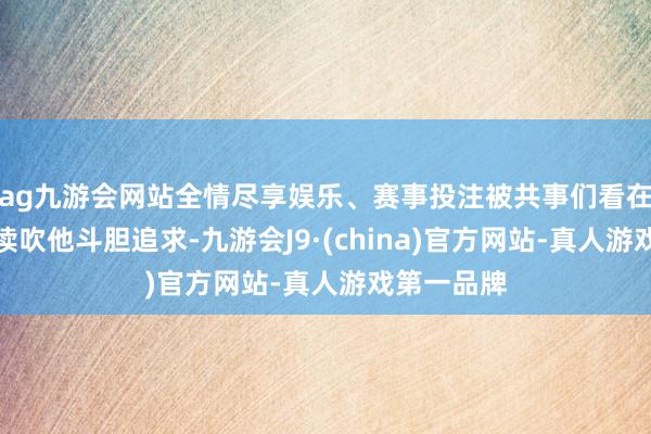 ag九游会网站全情尽享娱乐、赛事投注被共事们看在眼里并饱读吹他斗胆追求-九游会J9·(china)官方网站-真人游戏第一品牌