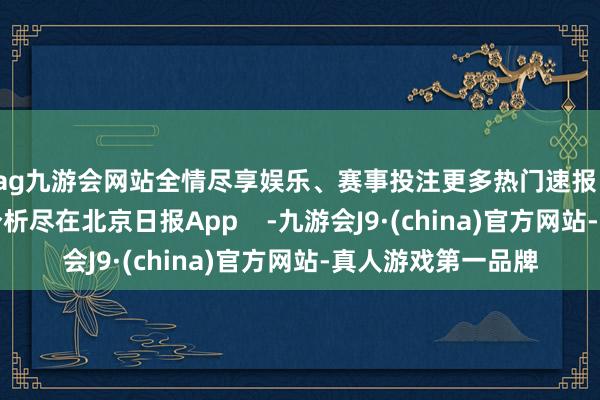 ag九游会网站全情尽享娱乐、赛事投注更多热门速报、巨擘资讯、深度分析尽在北京日报App    -九游会J9·(china)官方网站-真人游戏第一品牌