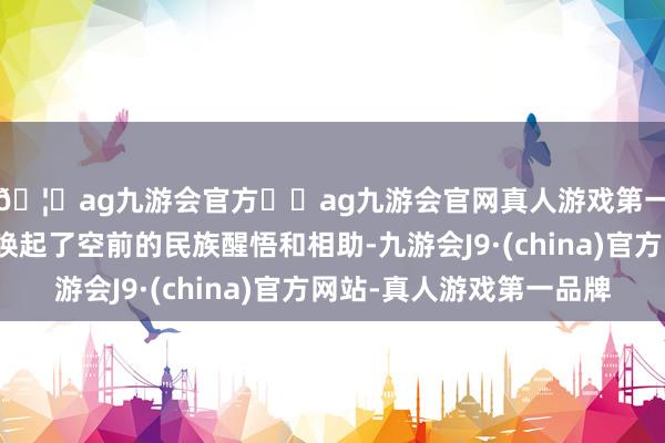 🦄ag九游会官方⚽ag九游会官网真人游戏第一品牌实力正规平台唤起了空前的民族醒悟和相助-九游会J9·(china)官方网站-真人游戏第一品牌