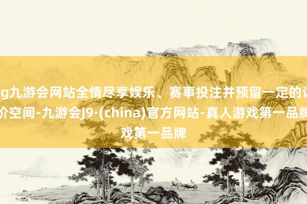 ag九游会网站全情尽享娱乐、赛事投注并预留一定的议价空间-九游会J9·(china)官方网站-真人游戏第一品牌