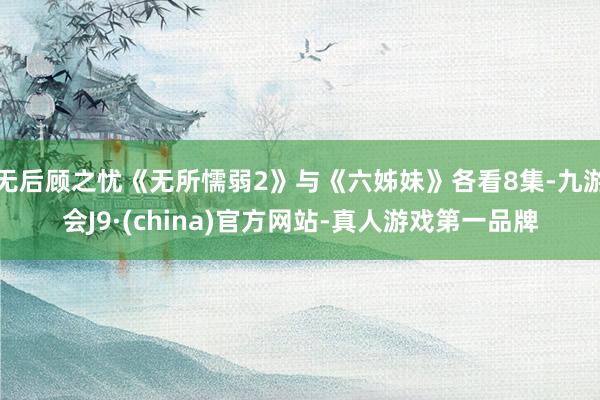 无后顾之忧《无所懦弱2》与《六姊妹》各看8集-九游会J9·(china)官方网站-真人游戏第一品牌