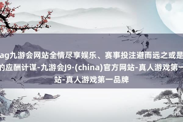 ag九游会网站全情尽享娱乐、赛事投注避而远之或是最佳的应酬计谋-九游会J9·(china)官方网站-真人游戏第一品牌