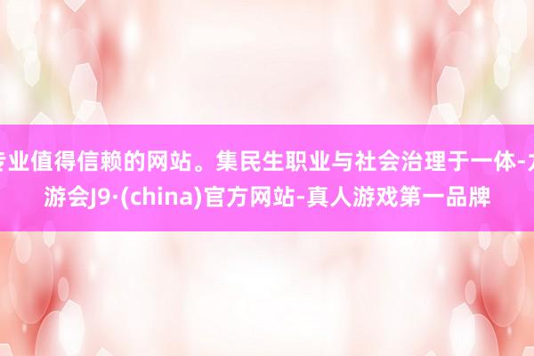 专业值得信赖的网站。集民生职业与社会治理于一体-九游会J9·(china)官方网站-真人游戏第一品牌