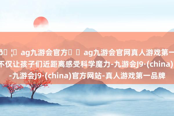 🦄ag九游会官方⚽ag九游会官网真人游戏第一品牌实力正规平台不仅让孩子们近距离感受科学魔力-九游会J9·(china)官方网站-真人游戏第一品牌