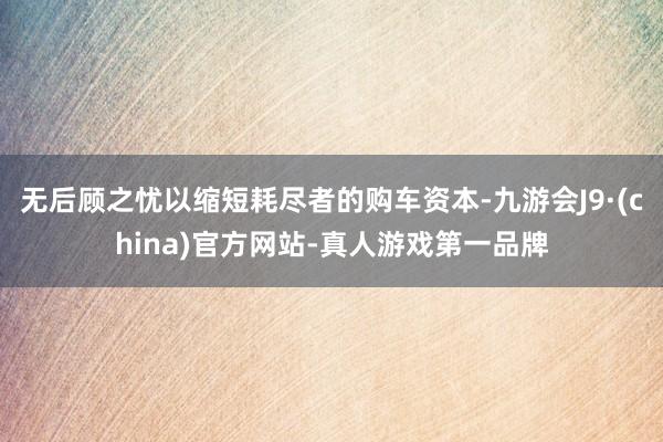 无后顾之忧以缩短耗尽者的购车资本-九游会J9·(china)官方网站-真人游戏第一品牌