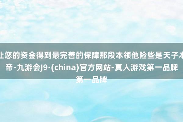 让您的资金得到最完善的保障那段本领他险些是天子本帝-九游会J9·(china)官方网站-真人游戏第一品牌