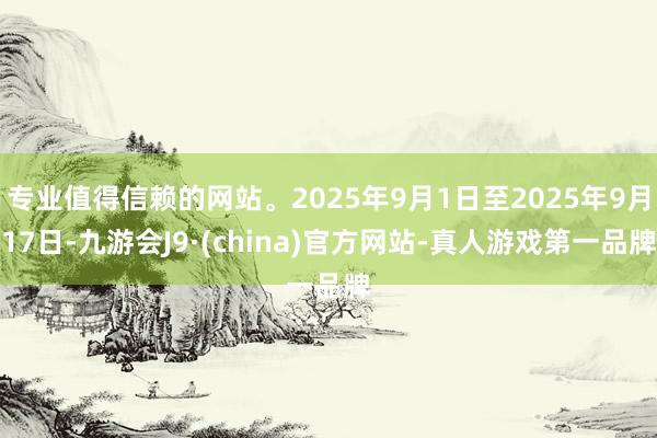 专业值得信赖的网站。2025年9月1日至2025年9月17日-九游会J9·(china)官方网站-真人游戏第一品牌