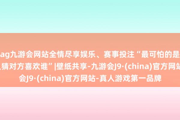ag九游会网站全情尽享娱乐、赛事投注“最可怕的是你们相互喜欢，却又猜对方喜欢谁”|壁纸共享-九游会J9·(china)官方网站-真人游戏第一品牌