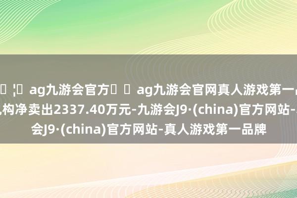 🦄ag九游会官方⚽ag九游会官网真人游戏第一品牌实力正规平台机构净卖出2337.40万元-九游会J9·(china)官方网站-真人游戏第一品牌