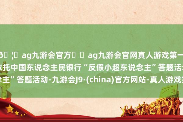 🦄ag九游会官方⚽ag九游会官网真人游戏第一品牌实力正规平台依托中国东说念主民银行“反假小超东说念主”答题活动-九游会J9·(china)官方网站-真人游戏第一品牌